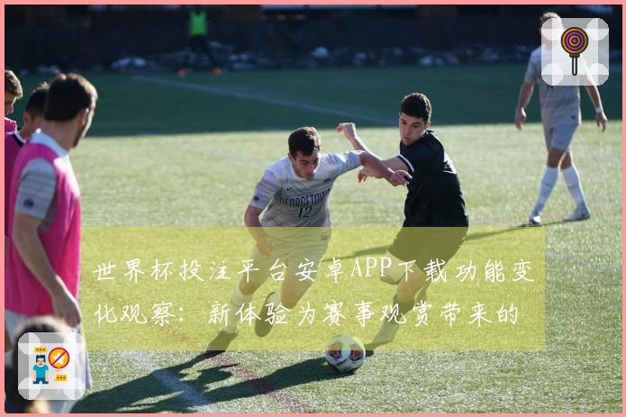 世界杯投注平台安卓APP下载功能变化观察：新体验为赛事观赏带来的便利
